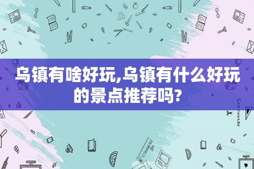 乌镇有啥好玩,乌镇有什么好玩的景点推荐吗?