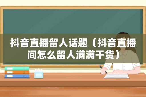 抖音直播留人话题（抖音直播间怎么留人满满干货）