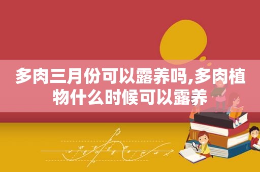 多肉三月份可以露养吗,多肉植物什么时候可以露养