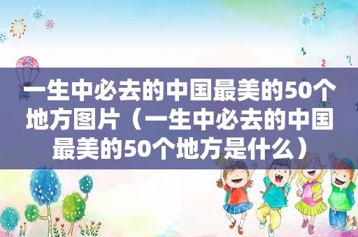 一生中必去的中国最美的50个地方图片（一生中必去的中国最美的50个地方是什么）