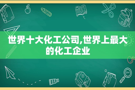 世界十大化工公司,世界上最大的化工企业