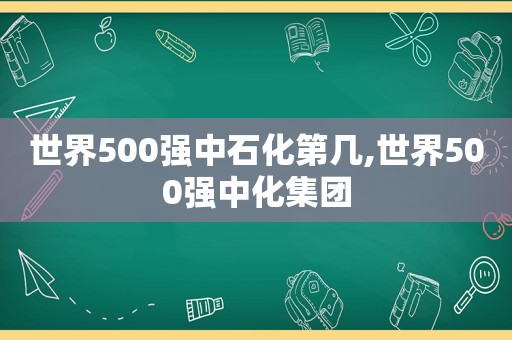 世界500强中石化第几,世界500强中化集团