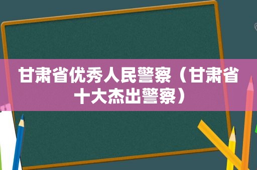 甘肃省优秀人民警察（甘肃省十大杰出警察）