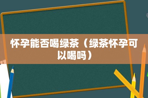 怀孕能否喝绿茶（绿茶怀孕可以喝吗）