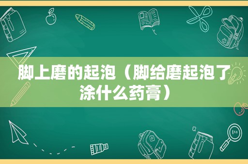 脚上磨的起泡（脚给磨起泡了涂什么药膏）