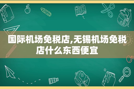 国际机场免税店,无锡机场免税店什么东西便宜