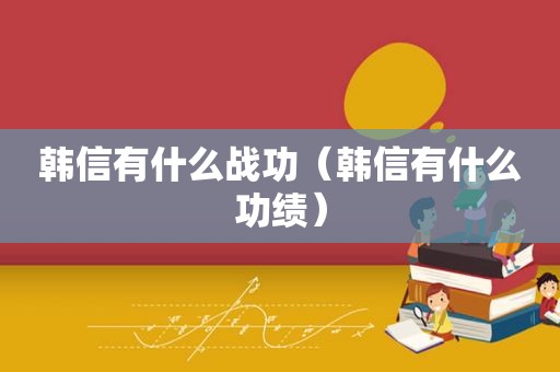 韩信有什么战功（韩信有什么功绩）