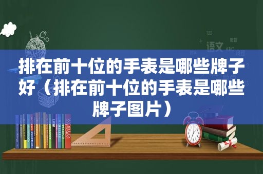 排在前十位的手表是哪些牌子好（排在前十位的手表是哪些牌子图片）