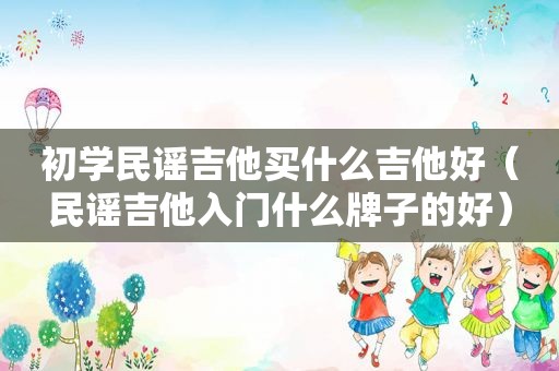 初学民谣吉他买什么吉他好（民谣吉他入门什么牌子的好）