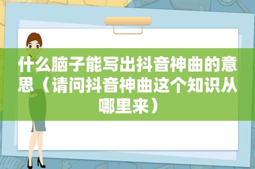 什么脑子能写出抖音神曲的意思（请问抖音神曲这个知识从哪里来）