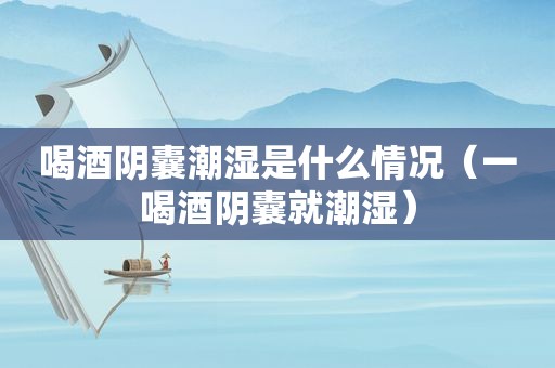 喝酒阴囊潮湿是什么情况（一喝酒阴囊就潮湿）