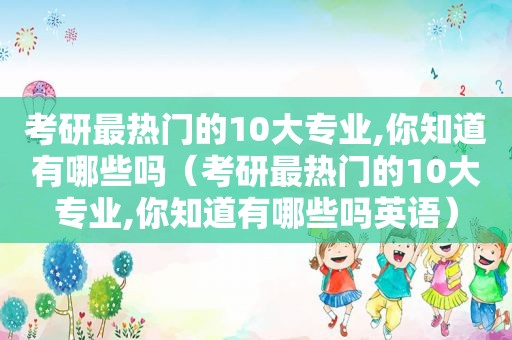 考研最热门的10大专业,你知道有哪些吗（考研最热门的10大专业,你知道有哪些吗英语）