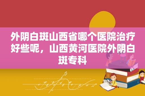 外阴白斑山西省哪个医院治疗好些呢，山西黄河医院外阴白斑专科