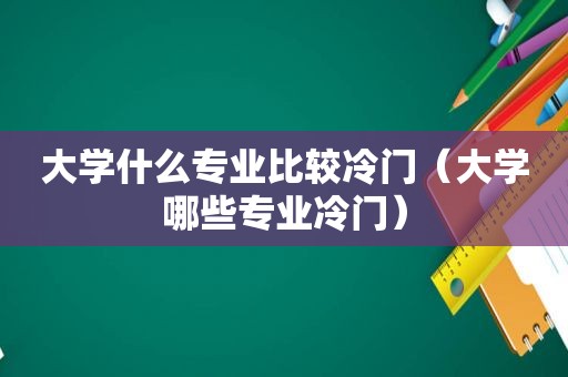 大学什么专业比较冷门（大学哪些专业冷门）