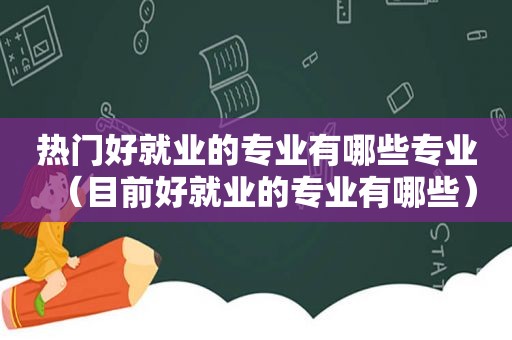 热门好就业的专业有哪些专业（目前好就业的专业有哪些）