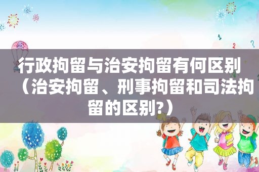 行政拘留与治安拘留有何区别（治安拘留、刑事拘留和司法拘留的区别?）