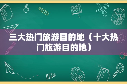 三大热门旅游目的地（十大热门旅游目的地）