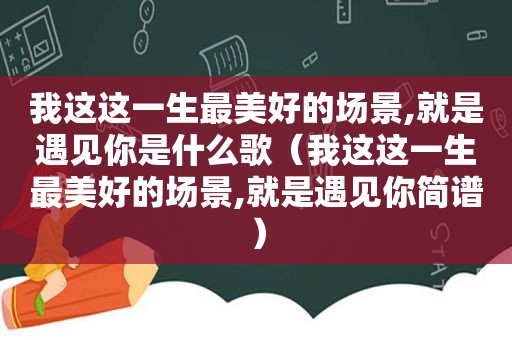 我这这一生最美好的场景,就是遇见你是什么歌（我这这一生最美好的场景,就是遇见你简谱）