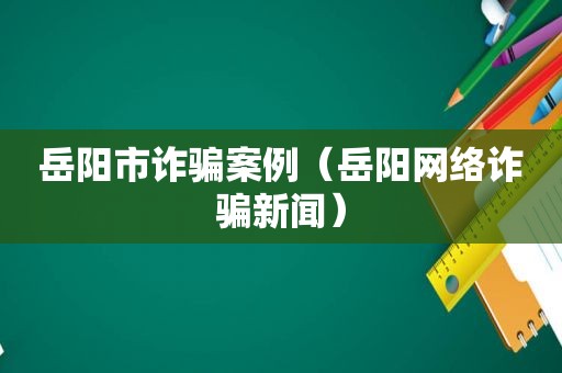 岳阳市诈骗案例（岳阳网络诈骗新闻）