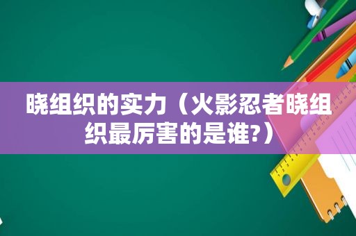 晓组织的实力（火影忍者晓组织最厉害的是谁?）