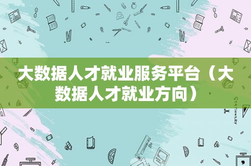 大数据人才就业服务平台（大数据人才就业方向）