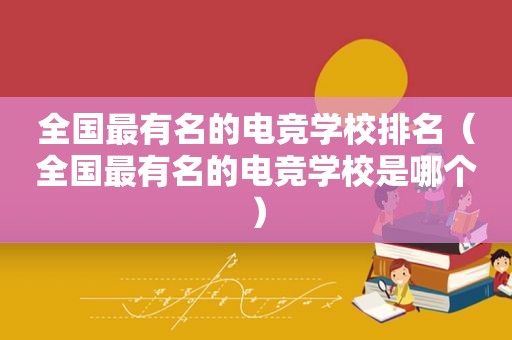 全国最有名的电竞学校排名（全国最有名的电竞学校是哪个）