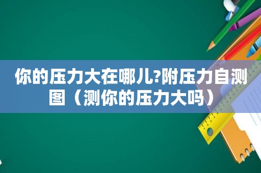 你的压力大在哪儿?附压力自测图（测你的压力大吗）