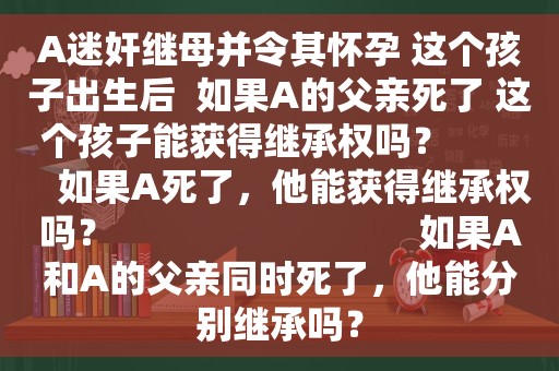 A *** 继母并令其怀孕 这个孩子出生后  如果A的父亲死了 这个孩子能获得继承权吗？          如果A死了，他能获得继承权吗？                               如果A和A的父亲同时死了，他能分别继承吗？