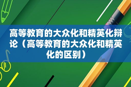 高等教育的大众化和精英化辩论（高等教育的大众化和精英化的区别）