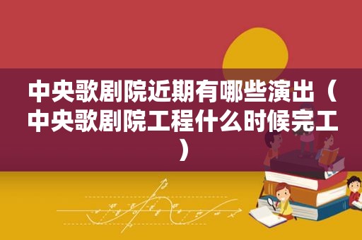 中央歌剧院近期有哪些演出（中央歌剧院工程什么时候完工）