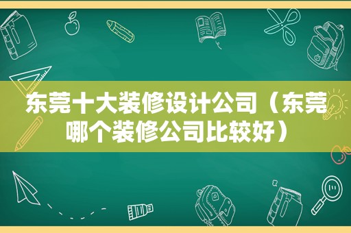 东莞十大装修设计公司（东莞哪个装修公司比较好）