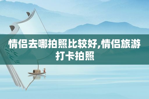 情侣去哪拍照比较好,情侣旅游打卡拍照