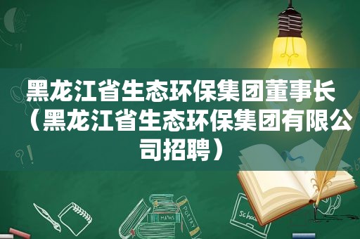 黑龙江省生态环保集团董事长（黑龙江省生态环保集团有限公司招聘）