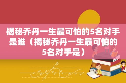 揭秘乔丹一生最可怕的5名对手是谁（揭秘乔丹一生最可怕的5名对手是）