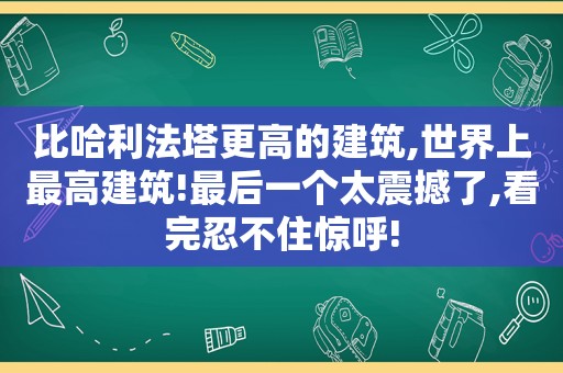 比哈利法塔更高的建筑,世界上最高建筑!最后一个太震撼了,看完忍不住惊呼!