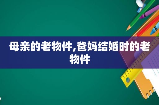 母亲的老物件,爸妈结婚时的老物件