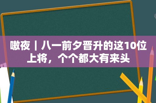 嗷夜｜八一前夕晋升的这10位上将，个个都大有来头