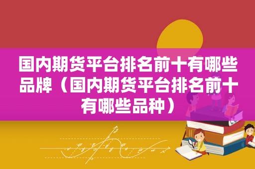 国内期货平台排名前十有哪些品牌（国内期货平台排名前十有哪些品种）