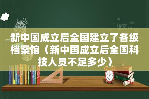 新中国成立后全国建立了各级档案馆（新中国成立后全国科技人员不足多少）