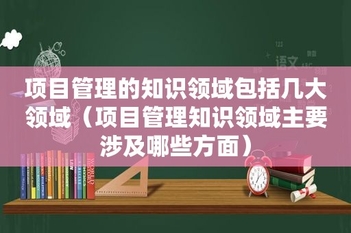 项目管理的知识领域包括几大领域（项目管理知识领域主要涉及哪些方面）