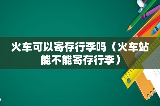 火车可以寄存行李吗（火车站能不能寄存行李）