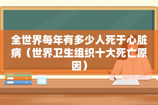 全世界每年有多少人死于心脏病（世界卫生组织十大死亡原因）