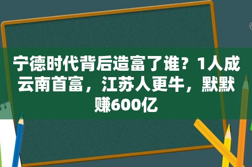 宁德时代背后造富了谁？1人成云南首富，江苏人更牛，默默赚600亿