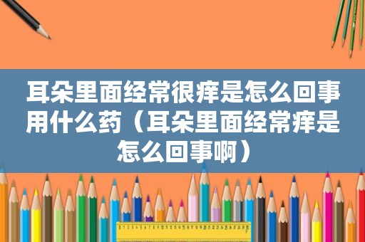 耳朵里面经常很痒是怎么回事用什么药（耳朵里面经常痒是怎么回事啊）