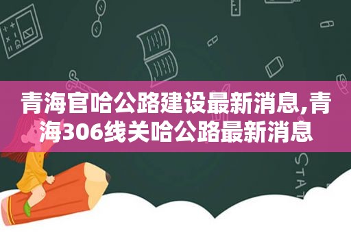 青海官哈公路建设最新消息,青海306线关哈公路最新消息