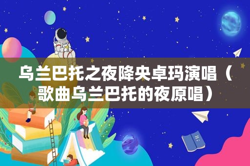 乌兰巴托之夜降央卓玛演唱（歌曲乌兰巴托的夜原唱）