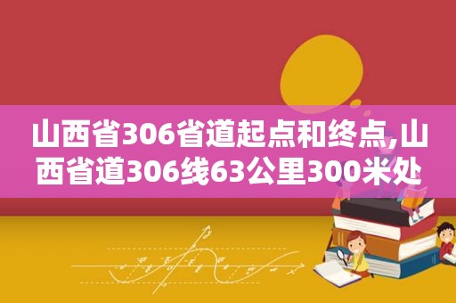 山西省306省道起点和终点,山西省道306线63公里300米处