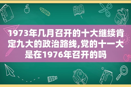 1973年几月召开的十大继续肯定九大的政治路线,党的十一大是在1976年召开的吗