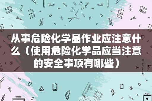 从事危险化学品作业应注意什么（使用危险化学品应当注意的安全事项有哪些）