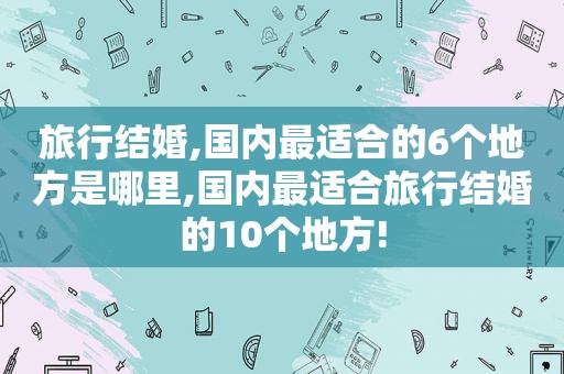 旅行结婚,国内最适合的6个地方是哪里,国内最适合旅行结婚的10个地方!